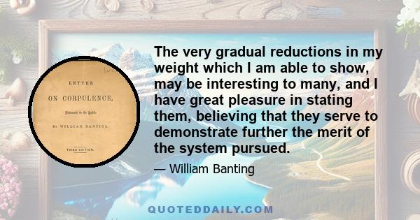 The very gradual reductions in my weight which I am able to show, may be interesting to many, and I have great pleasure in stating them, believing that they serve to demonstrate further the merit of the system pursued.