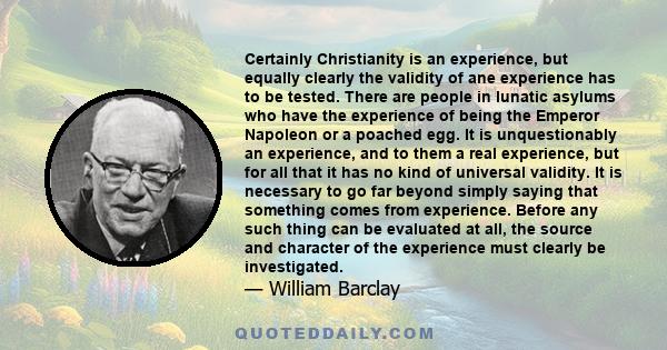 Certainly Christianity is an experience, but equally clearly the validity of ane experience has to be tested. There are people in lunatic asylums who have the experience of being the Emperor Napoleon or a poached egg.