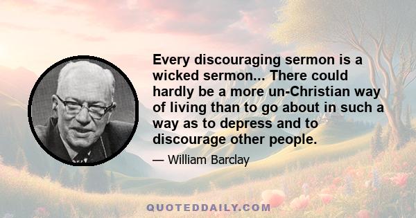 Every discouraging sermon is a wicked sermon... There could hardly be a more un-Christian way of living than to go about in such a way as to depress and to discourage other people.