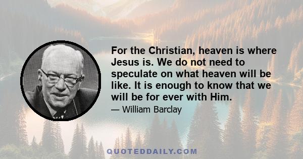 For the Christian, heaven is where Jesus is. We do not need to speculate on what heaven will be like. It is enough to know that we will be for ever with Him.