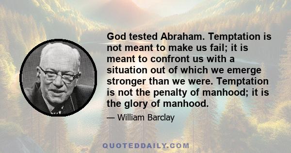 God tested Abraham. Temptation is not meant to make us fail; it is meant to confront us with a situation out of which we emerge stronger than we were. Temptation is not the penalty of manhood; it is the glory of manhood.