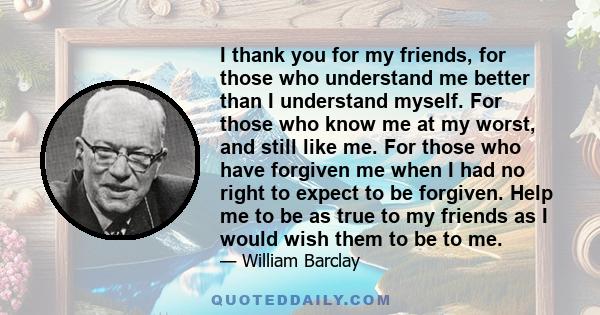 I thank you for my friends, for those who understand me better than I understand myself. For those who know me at my worst, and still like me. For those who have forgiven me when I had no right to expect to be forgiven. 