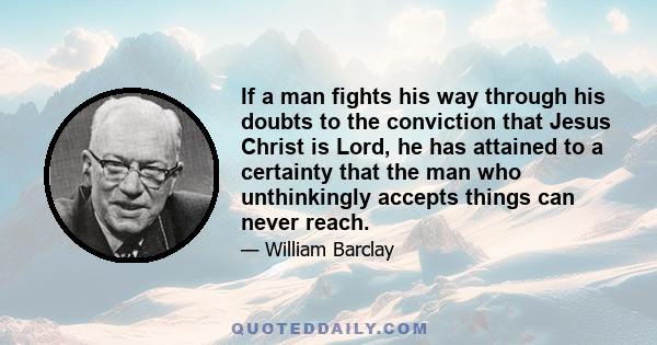 If a man fights his way through his doubts to the conviction that Jesus Christ is Lord, he has attained to a certainty that the man who unthinkingly accepts things can never reach.