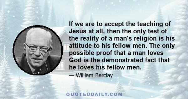 If we are to accept the teaching of Jesus at all, then the only test of the reality of a man's religion is his attitude to his fellow men. The only possible proof that a man loves God is the demonstrated fact that he