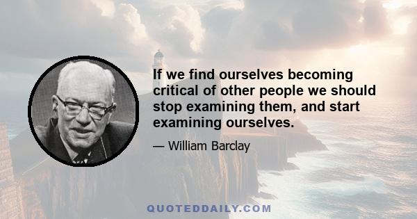 If we find ourselves becoming critical of other people we should stop examining them, and start examining ourselves.