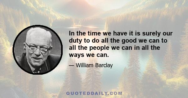 In the time we have it is surely our duty to do all the good we can to all the people we can in all the ways we can.