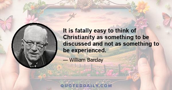 It is fatally easy to think of Christianity as something to be discussed and not as something to be experienced.