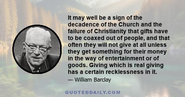 It may well be a sign of the decadence of the Church and the failure of Christianity that gifts have to be coaxed out of people, and that often they will not give at all unless they get something for their money in the