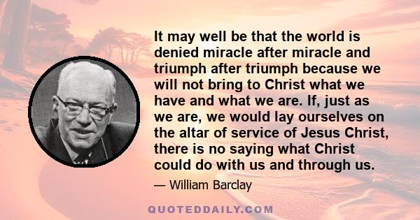 It may well be that the world is denied miracle after miracle and triumph after triumph because we will not bring to Christ what we have and what we are. If, just as we are, we would lay ourselves on the altar of