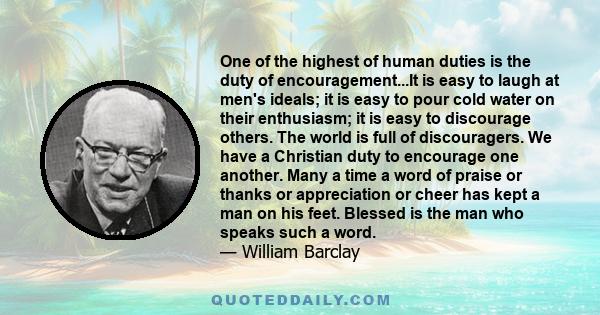 One of the highest of human duties is the duty of encouragement...It is easy to laugh at men's ideals; it is easy to pour cold water on their enthusiasm; it is easy to discourage others. The world is full of