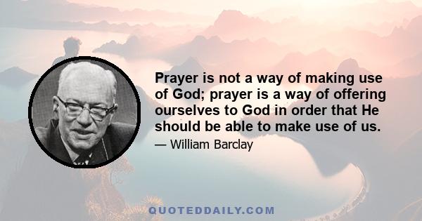 Prayer is not a way of making use of God; prayer is a way of offering ourselves to God in order that He should be able to make use of us.