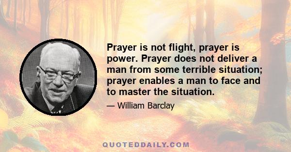 Prayer is not flight, prayer is power. Prayer does not deliver a man from some terrible situation; prayer enables a man to face and to master the situation.