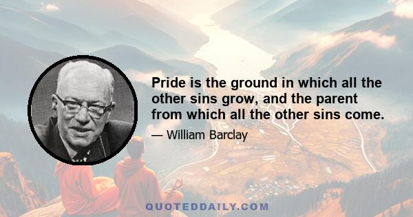 Pride is the ground in which all the other sins grow, and the parent from which all the other sins come.