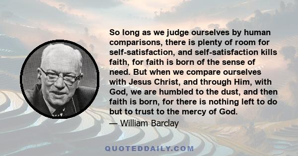 So long as we judge ourselves by human comparisons, there is plenty of room for self-satisfaction, and self-satisfaction kills faith, for faith is born of the sense of need. But when we compare ourselves with Jesus