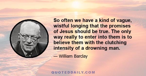 So often we have a kind of vague, wistful longing that the promises of Jesus should be true. The only way really to enter into them is to believe them with the clutching intensity of a drowning man.