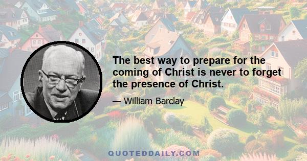 The best way to prepare for the coming of Christ is never to forget the presence of Christ.