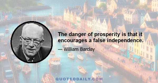 The danger of prosperity is that it encourages a false independence.