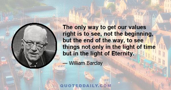 The only way to get our values right is to see, not the beginning, but the end of the way, to see things not only in the light of time but in the light of Eternity.