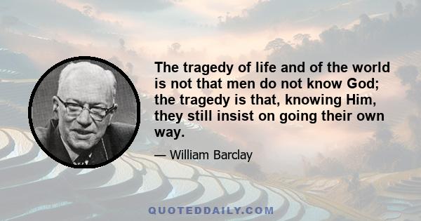 The tragedy of life and of the world is not that men do not know God; the tragedy is that, knowing Him, they still insist on going their own way.