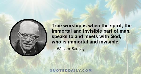 True worship is when the spirit, the immortal and invisible part of man, speaks to and meets with God, who is immortal and invisible.