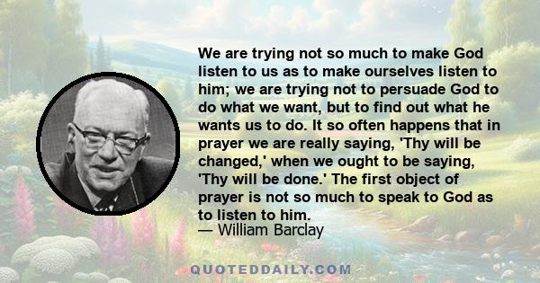 We are trying not so much to make God listen to us as to make ourselves listen to him; we are trying not to persuade God to do what we want, but to find out what he wants us to do. It so often happens that in prayer we