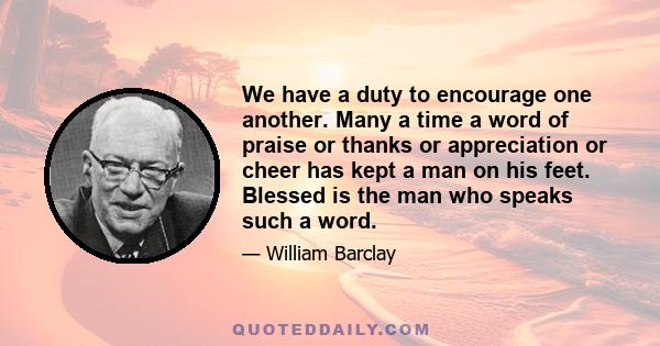 We have a duty to encourage one another. Many a time a word of praise or thanks or appreciation or cheer has kept a man on his feet. Blessed is the man who speaks such a word.