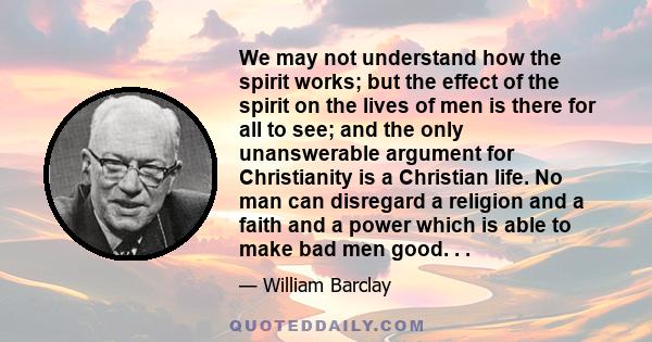 We may not understand how the spirit works; but the effect of the spirit on the lives of men is there for all to see; and the only unanswerable argument for Christianity is a Christian life. No man can disregard a