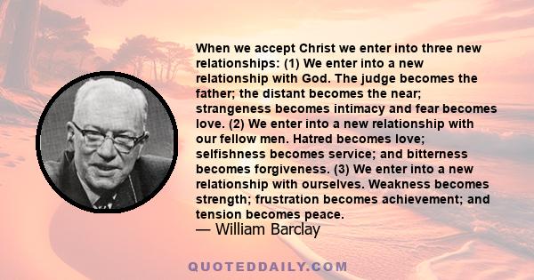 When we accept Christ we enter into three new relationships: (1) We enter into a new relationship with God. The judge becomes the father; the distant becomes the near; strangeness becomes intimacy and fear becomes love. 