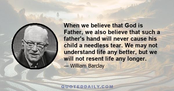 When we believe that God is Father, we also believe that such a father's hand will never cause his child a needless tear. We may not understand life any better, but we will not resent life any longer.