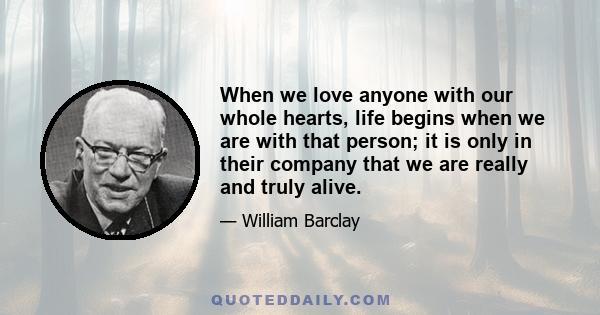 When we love anyone with our whole hearts, life begins when we are with that person; it is only in their company that we are really and truly alive.