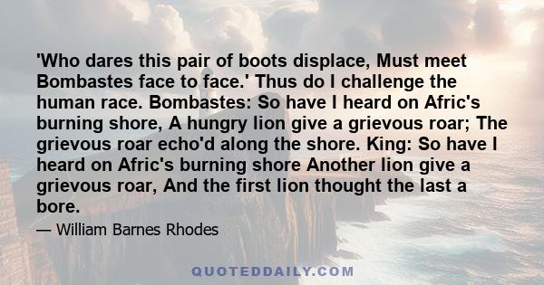 'Who dares this pair of boots displace, Must meet Bombastes face to face.' Thus do I challenge the human race. Bombastes: So have I heard on Afric's burning shore, A hungry lion give a grievous roar; The grievous roar