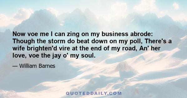 Now voe me I can zing on my business abrode: Though the storm do beat down on my poll, There's a wife brighten'd vire at the end of my road, An' her love, voe the jay o' my soul.