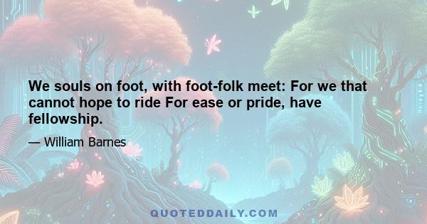 We souls on foot, with foot-folk meet: For we that cannot hope to ride For ease or pride, have fellowship.