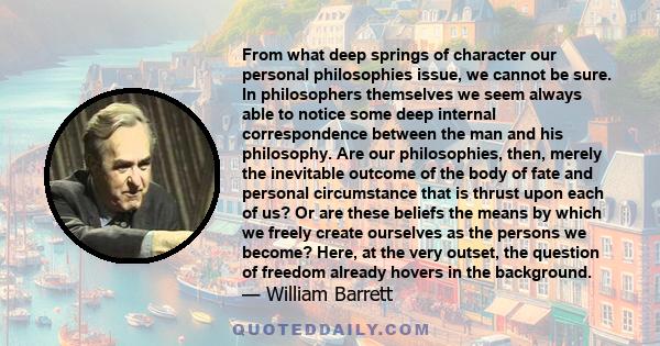 From what deep springs of character our personal philosophies issue, we cannot be sure. In philosophers themselves we seem always able to notice some deep internal correspondence between the man and his philosophy. Are