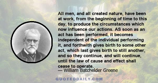 All men, and all created nature, have been at work, from the beginning of time to this day, to produce the circumstances which now influence our actions. AS soon as an act has been performed, it becomes independent of