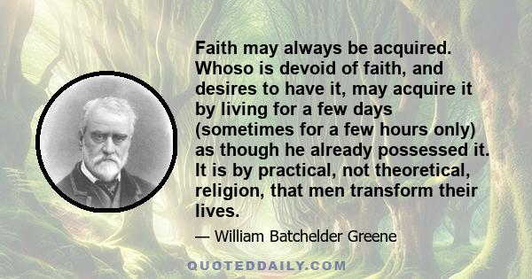 Faith may always be acquired. Whoso is devoid of faith, and desires to have it, may acquire it by living for a few days (sometimes for a few hours only) as though he already possessed it. It is by practical, not