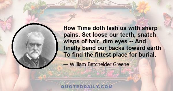 How Time doth lash us with sharp pains, Set loose our teeth, snatch wisps of hair, dim eyes -- And finally bend our backs toward earth To find the fittest place for burial.