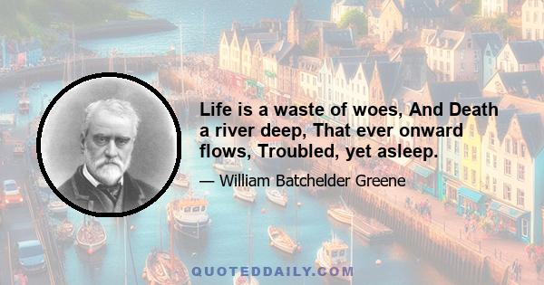 Life is a waste of woes, And Death a river deep, That ever onward flows, Troubled, yet asleep.