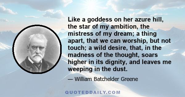 Like a goddess on her azure hill, the star of my ambition, the mistress of my dream; a thing apart, that we can worship, but not touch; a wild desire, that, in the madness of the thought, soars higher in its dignity,