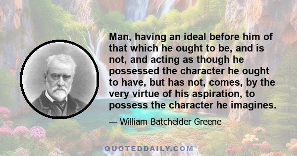 Man, having an ideal before him of that which he ought to be, and is not, and acting as though he possessed the character he ought to have, but has not, comes, by the very virtue of his aspiration, to possess the