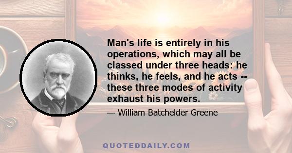 Man's life is entirely in his operations, which may all be classed under three heads: he thinks, he feels, and he acts -- these three modes of activity exhaust his powers.