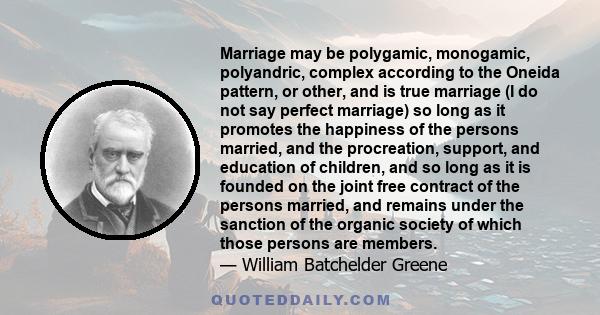 Marriage may be polygamic, monogamic, polyandric, complex according to the Oneida pattern, or other, and is true marriage (I do not say perfect marriage) so long as it promotes the happiness of the persons married, and