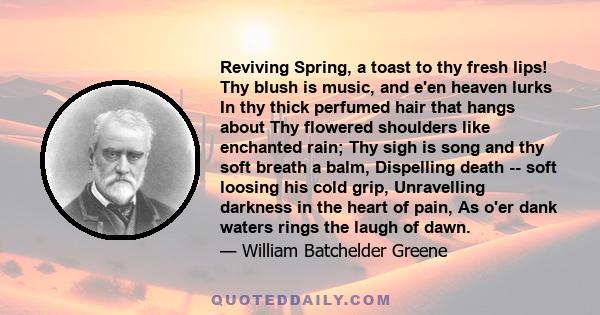 Reviving Spring, a toast to thy fresh lips! Thy blush is music, and e'en heaven lurks In thy thick perfumed hair that hangs about Thy flowered shoulders like enchanted rain; Thy sigh is song and thy soft breath a balm,