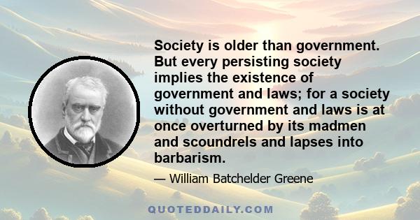 Society is older than government. But every persisting society implies the existence of government and laws; for a society without government and laws is at once overturned by its madmen and scoundrels and lapses into