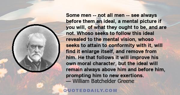 Some men -- not all men -- see always before them an ideal, a mental picture if you will, of what they ought to be, and are not. Whoso seeks to follow this ideal revealed to the mental vision, whoso seeks to attain to