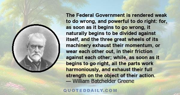 The Federal Government is rendered weak to do wrong, and powerful to do right: for, as soon as it begins to go wrong, it naturally begins to be divided against itself, and the three great wheels of its machinery exhaust 