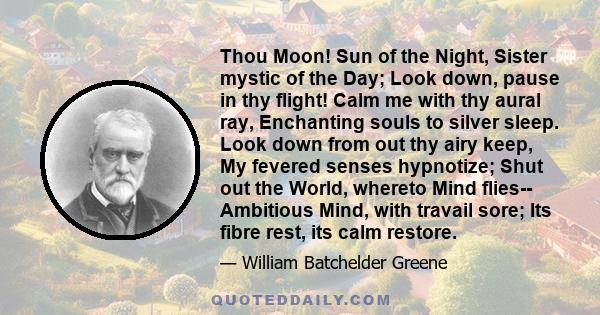 Thou Moon! Sun of the Night, Sister mystic of the Day; Look down, pause in thy flight! Calm me with thy aural ray, Enchanting souls to silver sleep. Look down from out thy airy keep, My fevered senses hypnotize; Shut