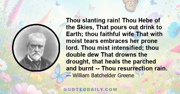 Thou slanting rain! Thou Hebe of the Skies, That pours out drink to Earth; thou faithful wife That with moist tears embraces her prone lord. Thou mist intensified; thou double dew That drowns the drought, that heals the 