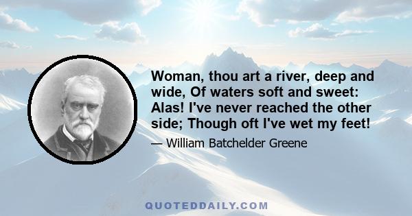 Woman, thou art a river, deep and wide, Of waters soft and sweet: Alas! I've never reached the other side; Though oft I've wet my feet!