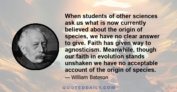 When students of other sciences ask us what is now currently believed about the origin of species, we have no clear answer to give. Faith has given way to agnosticism. Meanwhile, though our faith in evolution stands